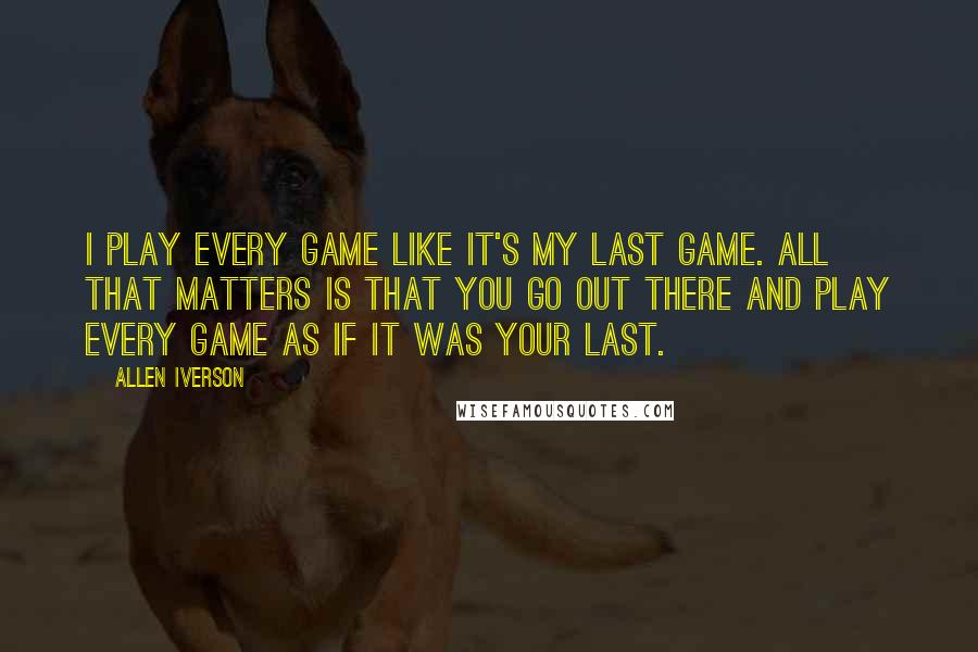 Allen Iverson Quotes: I play every game like it's my last game. All that matters is that you go out there and play every game as if it was your last.