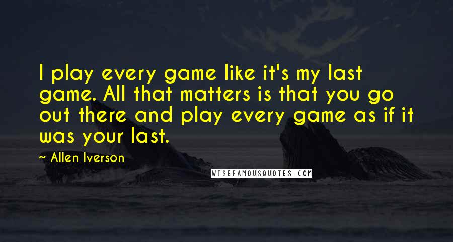 Allen Iverson Quotes: I play every game like it's my last game. All that matters is that you go out there and play every game as if it was your last.