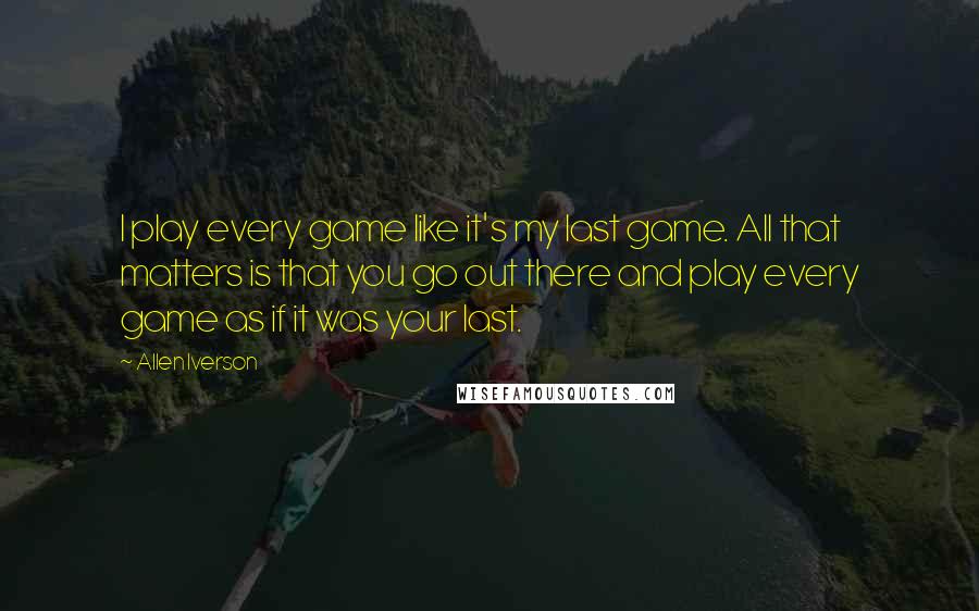 Allen Iverson Quotes: I play every game like it's my last game. All that matters is that you go out there and play every game as if it was your last.