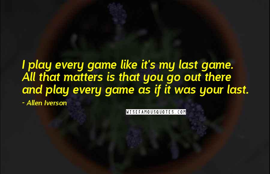 Allen Iverson Quotes: I play every game like it's my last game. All that matters is that you go out there and play every game as if it was your last.