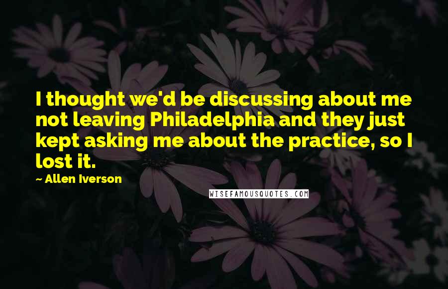 Allen Iverson Quotes: I thought we'd be discussing about me not leaving Philadelphia and they just kept asking me about the practice, so I lost it.