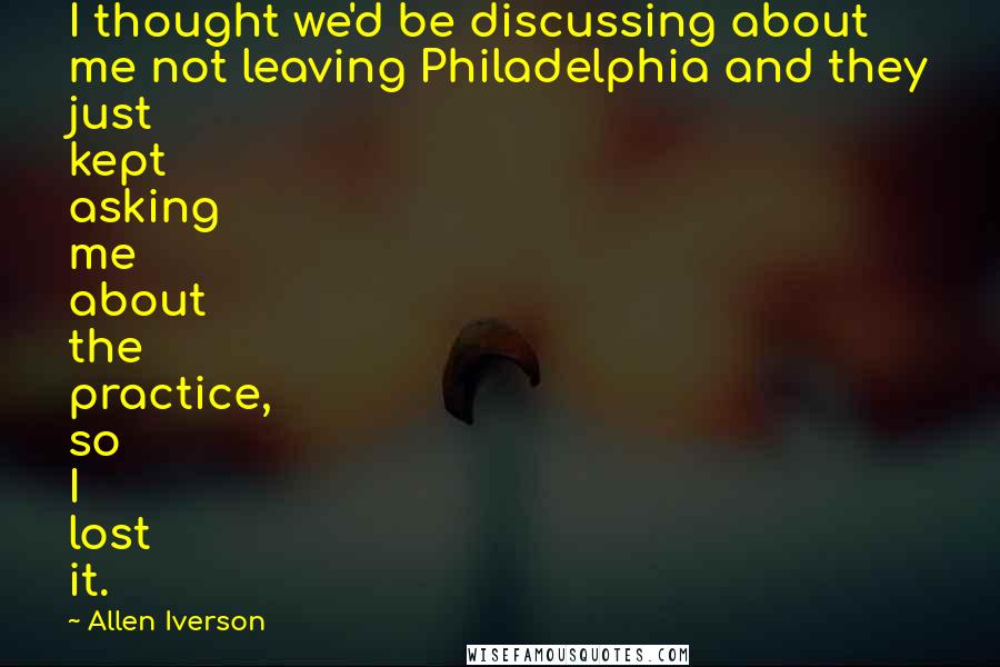 Allen Iverson Quotes: I thought we'd be discussing about me not leaving Philadelphia and they just kept asking me about the practice, so I lost it.