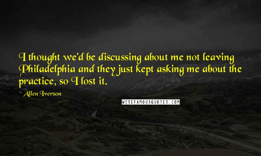 Allen Iverson Quotes: I thought we'd be discussing about me not leaving Philadelphia and they just kept asking me about the practice, so I lost it.