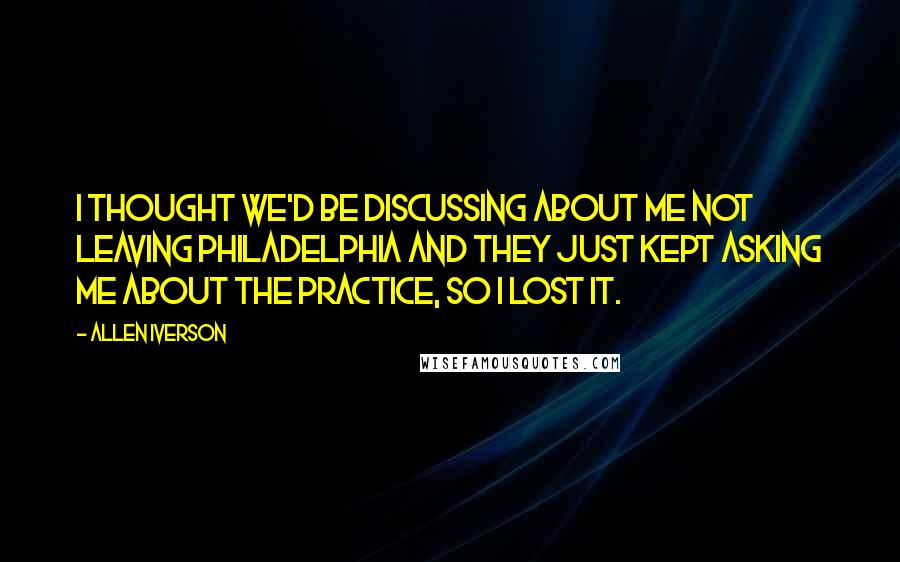 Allen Iverson Quotes: I thought we'd be discussing about me not leaving Philadelphia and they just kept asking me about the practice, so I lost it.