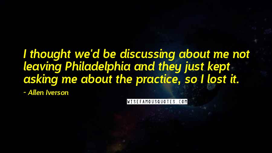 Allen Iverson Quotes: I thought we'd be discussing about me not leaving Philadelphia and they just kept asking me about the practice, so I lost it.