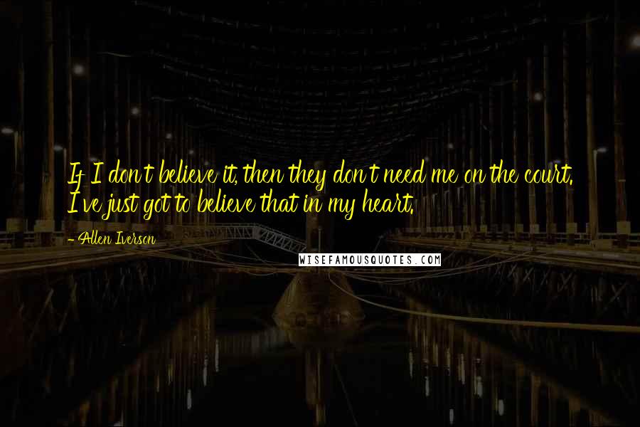 Allen Iverson Quotes: If I don't believe it, then they don't need me on the court. I've just got to believe that in my heart.