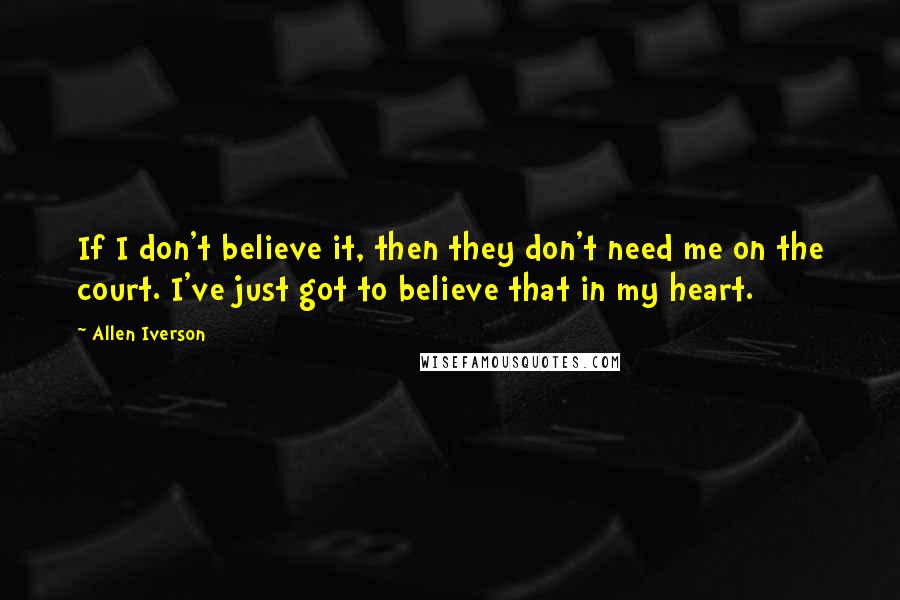 Allen Iverson Quotes: If I don't believe it, then they don't need me on the court. I've just got to believe that in my heart.