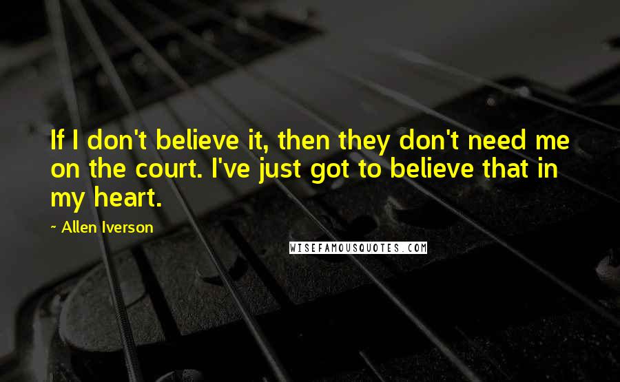 Allen Iverson Quotes: If I don't believe it, then they don't need me on the court. I've just got to believe that in my heart.