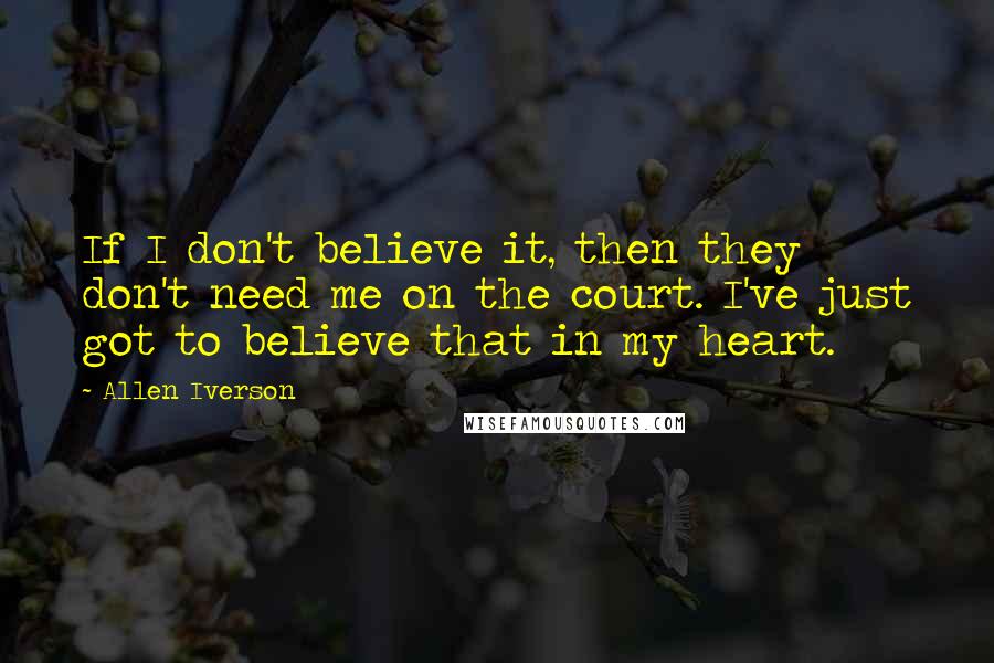 Allen Iverson Quotes: If I don't believe it, then they don't need me on the court. I've just got to believe that in my heart.