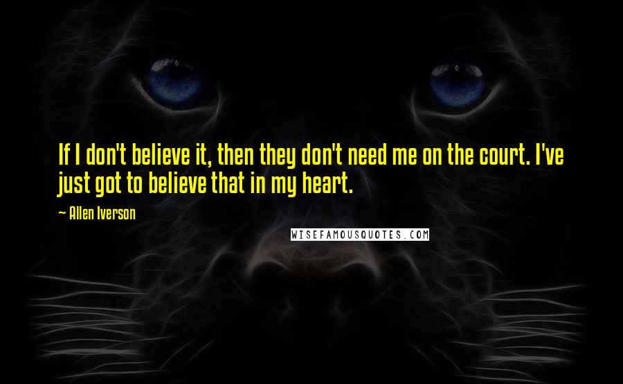 Allen Iverson Quotes: If I don't believe it, then they don't need me on the court. I've just got to believe that in my heart.