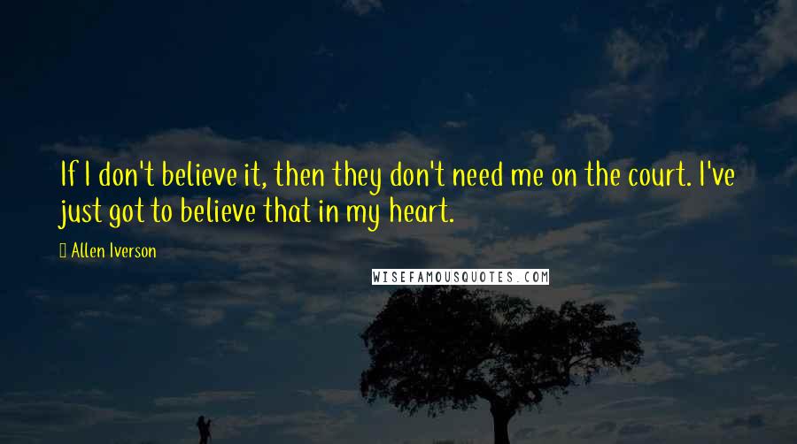 Allen Iverson Quotes: If I don't believe it, then they don't need me on the court. I've just got to believe that in my heart.