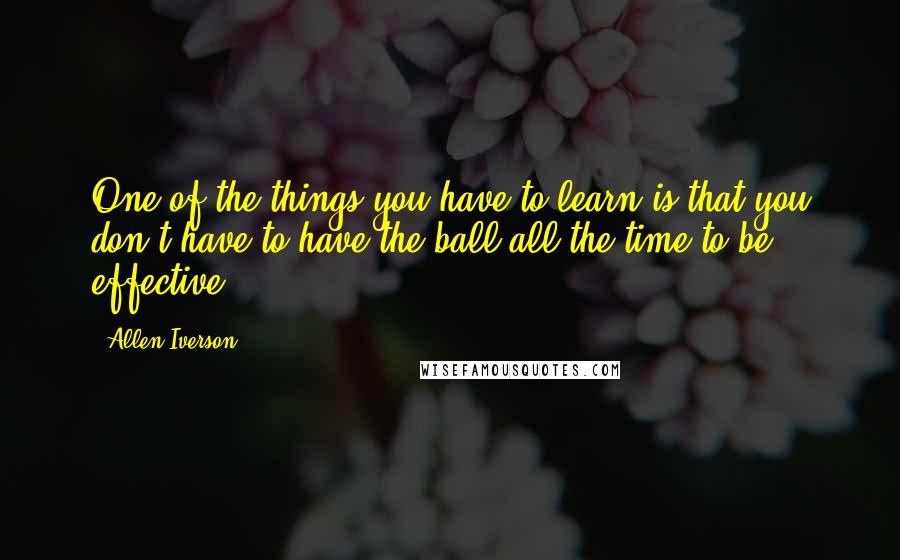 Allen Iverson Quotes: One of the things you have to learn is that you don't have to have the ball all the time to be effective.