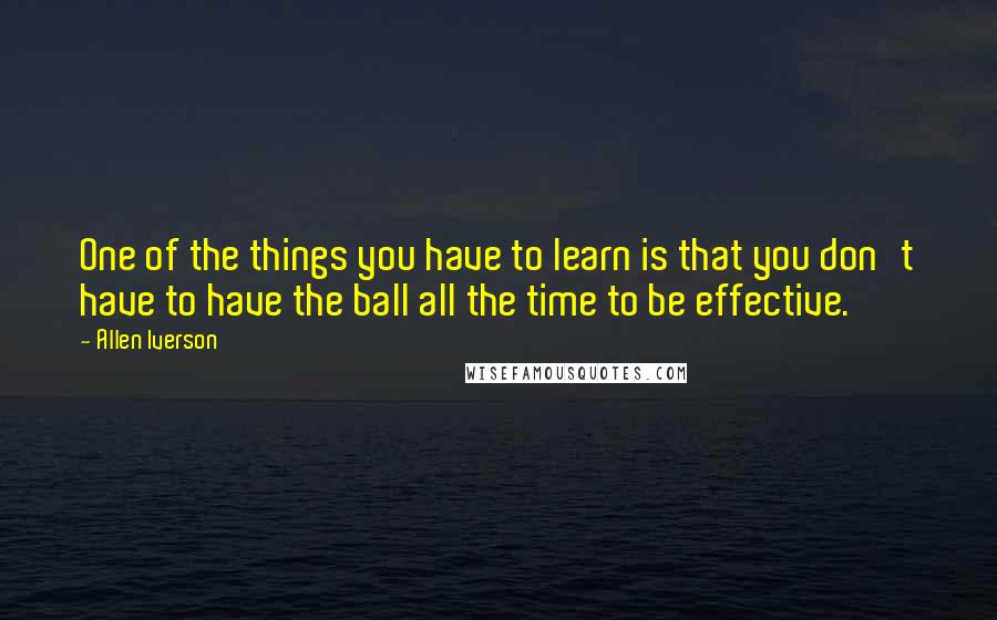 Allen Iverson Quotes: One of the things you have to learn is that you don't have to have the ball all the time to be effective.