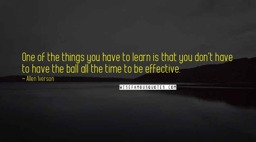 Allen Iverson Quotes: One of the things you have to learn is that you don't have to have the ball all the time to be effective.