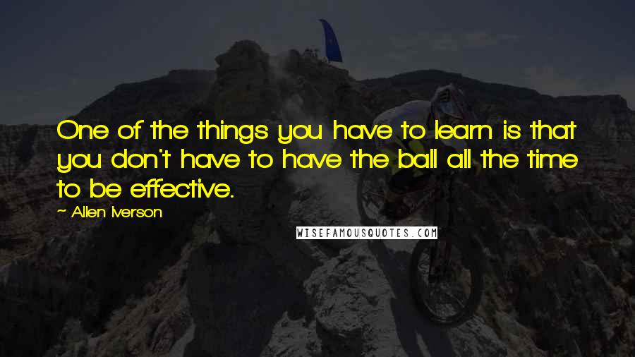 Allen Iverson Quotes: One of the things you have to learn is that you don't have to have the ball all the time to be effective.