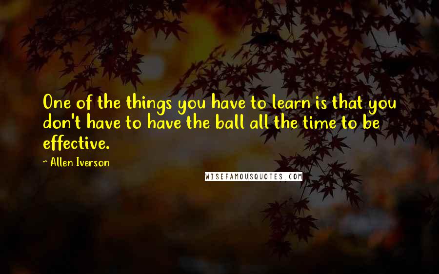 Allen Iverson Quotes: One of the things you have to learn is that you don't have to have the ball all the time to be effective.