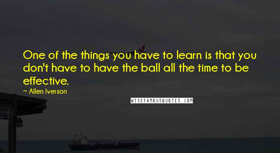 Allen Iverson Quotes: One of the things you have to learn is that you don't have to have the ball all the time to be effective.