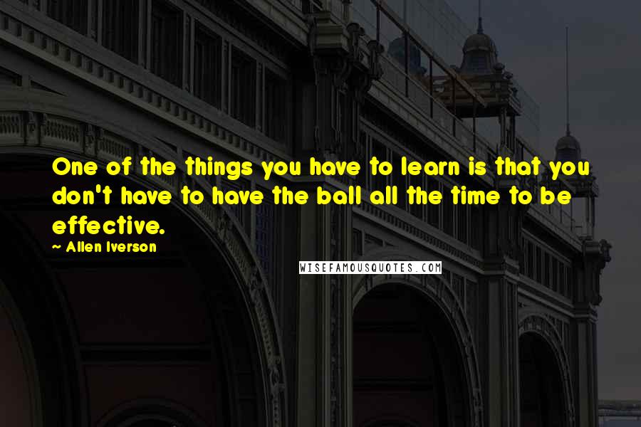 Allen Iverson Quotes: One of the things you have to learn is that you don't have to have the ball all the time to be effective.