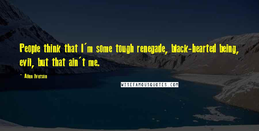 Allen Iverson Quotes: People think that I'm some tough renegade, black-hearted being, evil, but that ain't me.