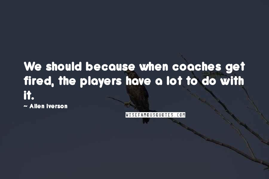Allen Iverson Quotes: We should because when coaches get fired, the players have a lot to do with it.