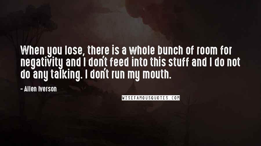 Allen Iverson Quotes: When you lose, there is a whole bunch of room for negativity and I don't feed into this stuff and I do not do any talking. I don't run my mouth.