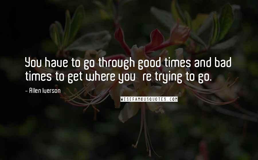 Allen Iverson Quotes: You have to go through good times and bad times to get where you're trying to go.