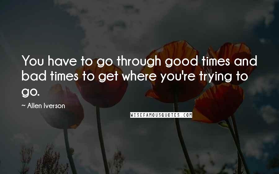 Allen Iverson Quotes: You have to go through good times and bad times to get where you're trying to go.