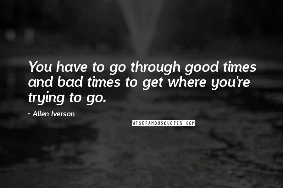 Allen Iverson Quotes: You have to go through good times and bad times to get where you're trying to go.