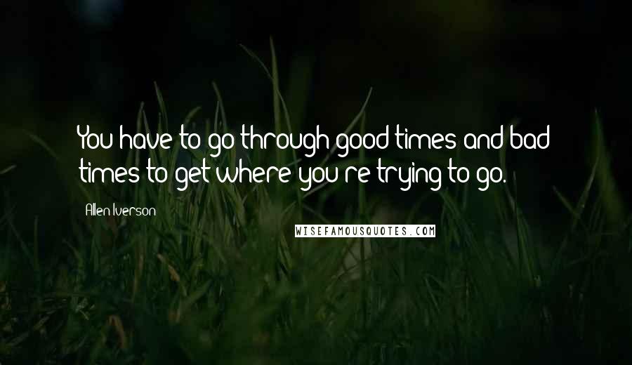 Allen Iverson Quotes: You have to go through good times and bad times to get where you're trying to go.