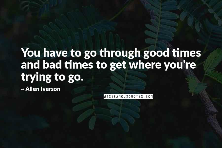 Allen Iverson Quotes: You have to go through good times and bad times to get where you're trying to go.