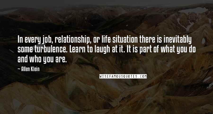 Allen Klein Quotes: In every job, relationship, or life situation there is inevitably some turbulence. Learn to laugh at it. It is part of what you do and who you are.