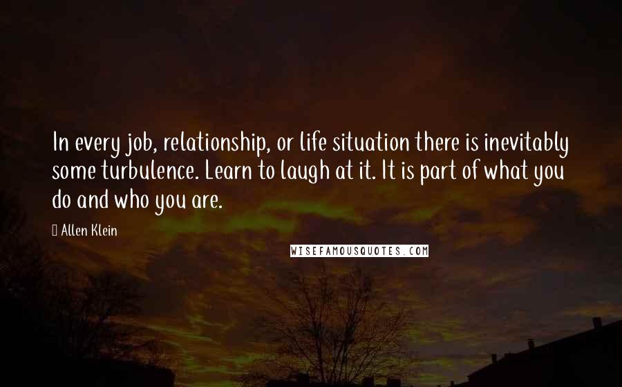 Allen Klein Quotes: In every job, relationship, or life situation there is inevitably some turbulence. Learn to laugh at it. It is part of what you do and who you are.