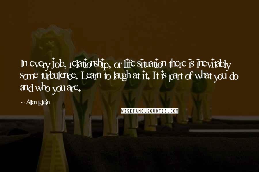 Allen Klein Quotes: In every job, relationship, or life situation there is inevitably some turbulence. Learn to laugh at it. It is part of what you do and who you are.