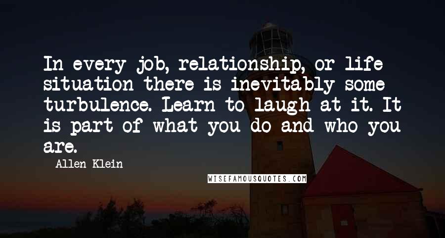 Allen Klein Quotes: In every job, relationship, or life situation there is inevitably some turbulence. Learn to laugh at it. It is part of what you do and who you are.