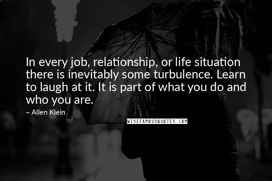 Allen Klein Quotes: In every job, relationship, or life situation there is inevitably some turbulence. Learn to laugh at it. It is part of what you do and who you are.