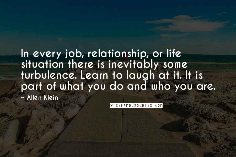 Allen Klein Quotes: In every job, relationship, or life situation there is inevitably some turbulence. Learn to laugh at it. It is part of what you do and who you are.