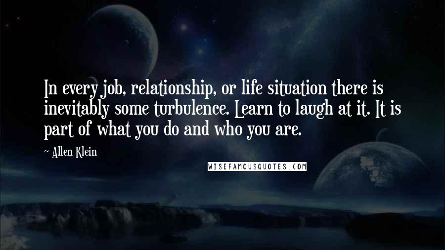 Allen Klein Quotes: In every job, relationship, or life situation there is inevitably some turbulence. Learn to laugh at it. It is part of what you do and who you are.