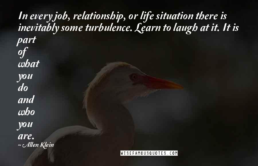 Allen Klein Quotes: In every job, relationship, or life situation there is inevitably some turbulence. Learn to laugh at it. It is part of what you do and who you are.