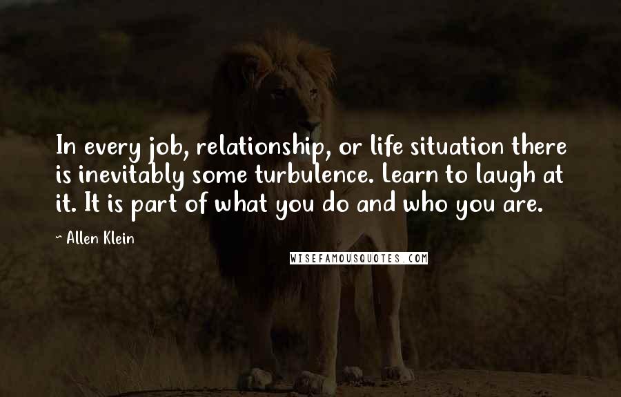 Allen Klein Quotes: In every job, relationship, or life situation there is inevitably some turbulence. Learn to laugh at it. It is part of what you do and who you are.