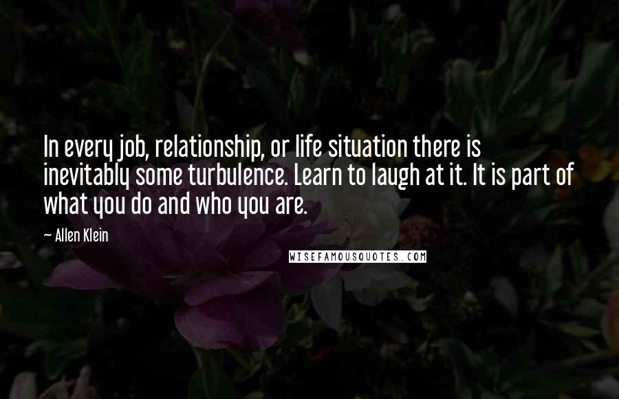 Allen Klein Quotes: In every job, relationship, or life situation there is inevitably some turbulence. Learn to laugh at it. It is part of what you do and who you are.