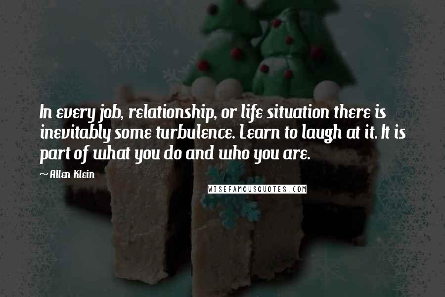 Allen Klein Quotes: In every job, relationship, or life situation there is inevitably some turbulence. Learn to laugh at it. It is part of what you do and who you are.