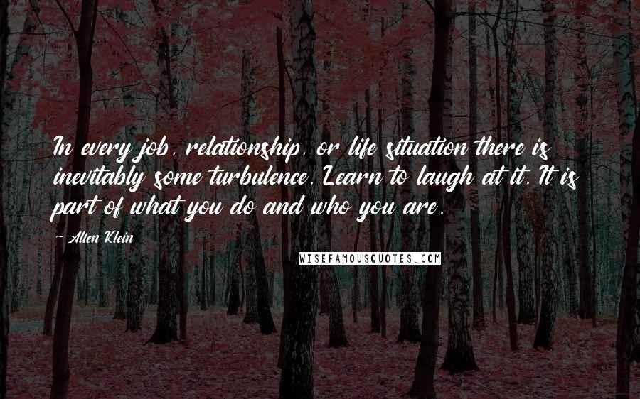 Allen Klein Quotes: In every job, relationship, or life situation there is inevitably some turbulence. Learn to laugh at it. It is part of what you do and who you are.
