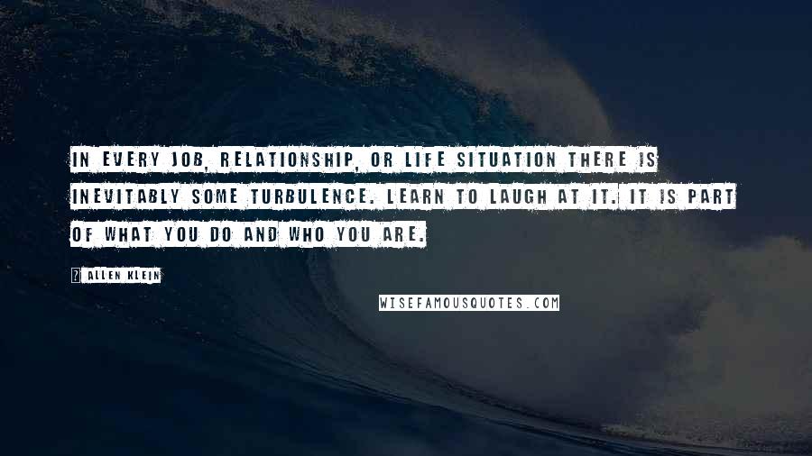 Allen Klein Quotes: In every job, relationship, or life situation there is inevitably some turbulence. Learn to laugh at it. It is part of what you do and who you are.