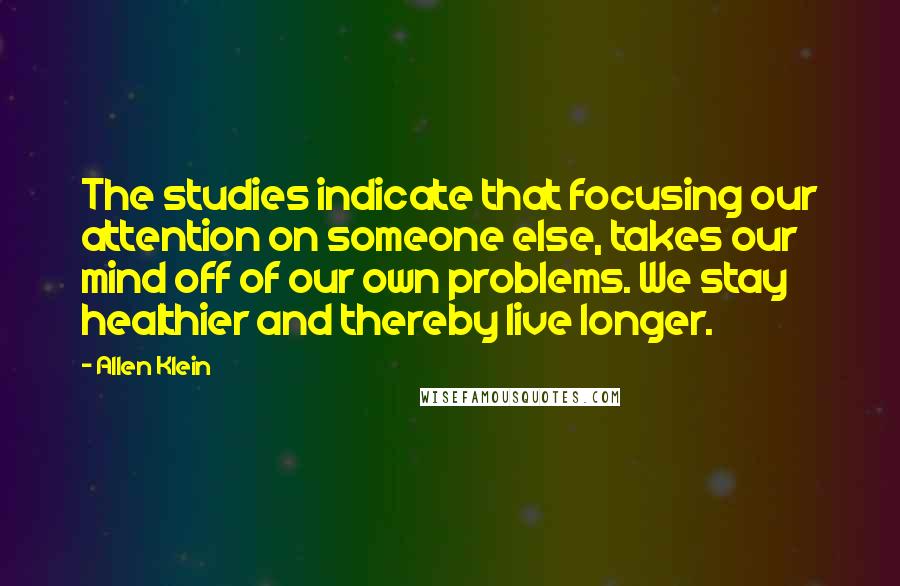 Allen Klein Quotes: The studies indicate that focusing our attention on someone else, takes our mind off of our own problems. We stay healthier and thereby live longer.