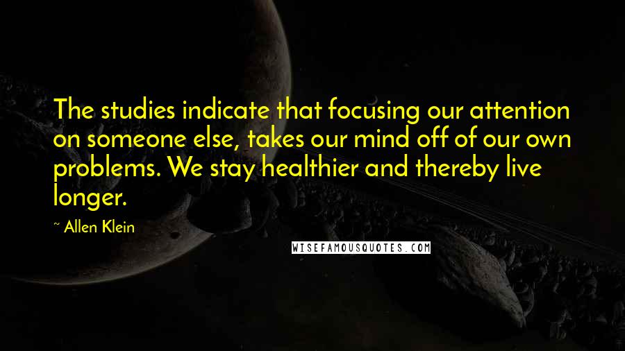 Allen Klein Quotes: The studies indicate that focusing our attention on someone else, takes our mind off of our own problems. We stay healthier and thereby live longer.