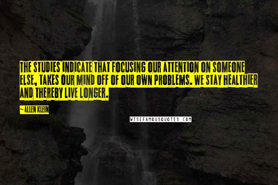 Allen Klein Quotes: The studies indicate that focusing our attention on someone else, takes our mind off of our own problems. We stay healthier and thereby live longer.