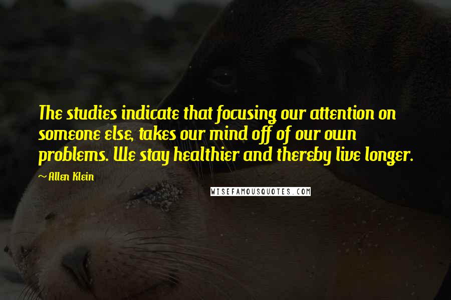 Allen Klein Quotes: The studies indicate that focusing our attention on someone else, takes our mind off of our own problems. We stay healthier and thereby live longer.