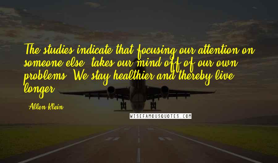 Allen Klein Quotes: The studies indicate that focusing our attention on someone else, takes our mind off of our own problems. We stay healthier and thereby live longer.