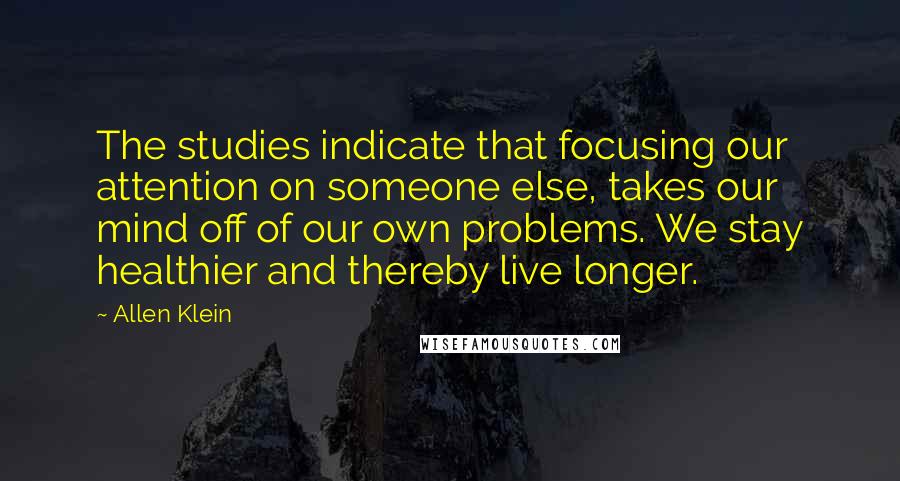 Allen Klein Quotes: The studies indicate that focusing our attention on someone else, takes our mind off of our own problems. We stay healthier and thereby live longer.