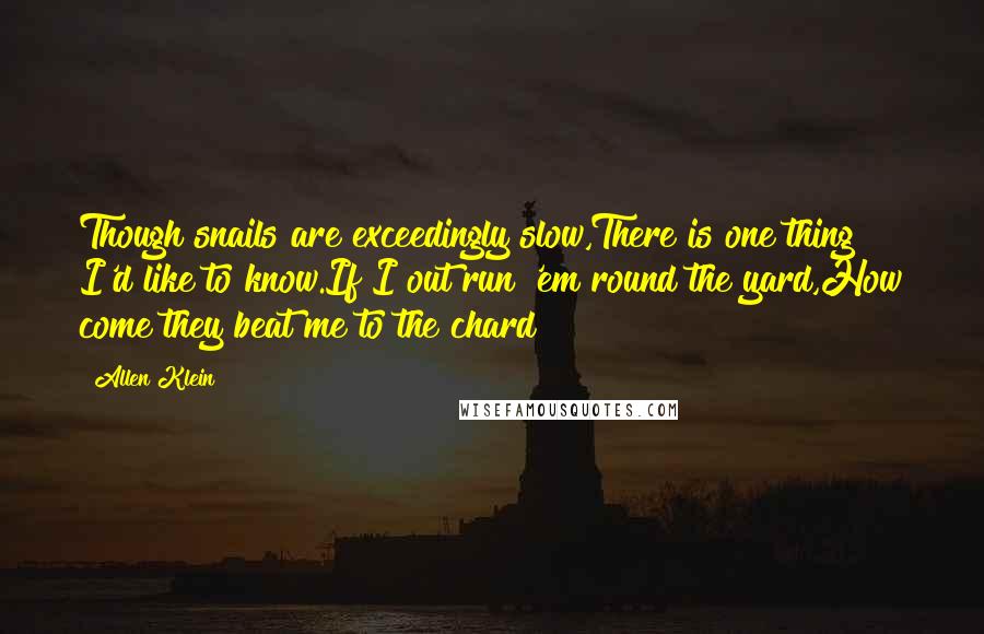 Allen Klein Quotes: Though snails are exceedingly slow,There is one thing I'd like to know.If I out run 'em round the yard,How come they beat me to the chard?